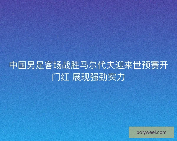中国男足客场战胜马尔代夫迎来世预赛开门红 展现强劲实力