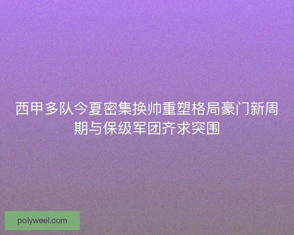 西甲多队今夏密集换帅重塑格局豪门新周期与保级军团齐求突围